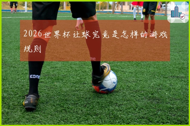 2026世界杯让球究竟是怎样的游戏规则